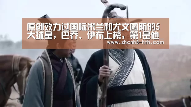 原创效力过国际米兰和尤文图斯的5大球星,巴乔、伊布上榜,第1是他_华体会体育app下载(图2) 华体会体育app下载