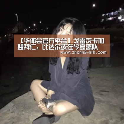 【华体会官方平台】戈雷茨卡加盟拜仁，比达尔或在今夏离队